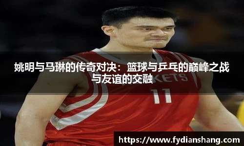 姚明与马琳的传奇对决：篮球与乒乓的巅峰之战与友谊的交融
