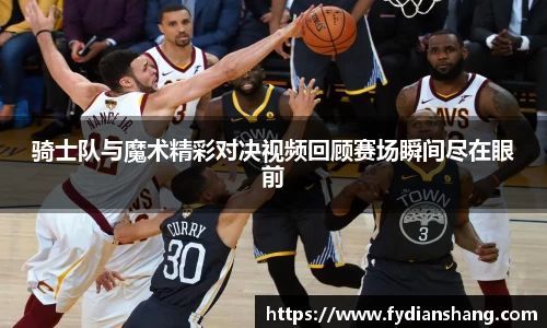 骑士队与魔术精彩对决视频回顾赛场瞬间尽在眼前