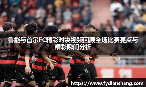鲁能与首尔FC精彩对决视频回顾全场比赛亮点与精彩瞬间分析