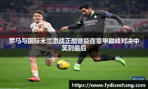 罗马与国际米兰激战正酣谁能在意甲巅峰对决中笑到最后